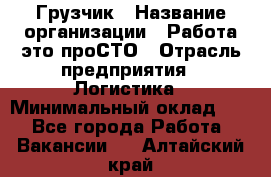 Грузчик › Название организации ­ Работа-это проСТО › Отрасль предприятия ­ Логистика › Минимальный оклад ­ 1 - Все города Работа » Вакансии   . Алтайский край